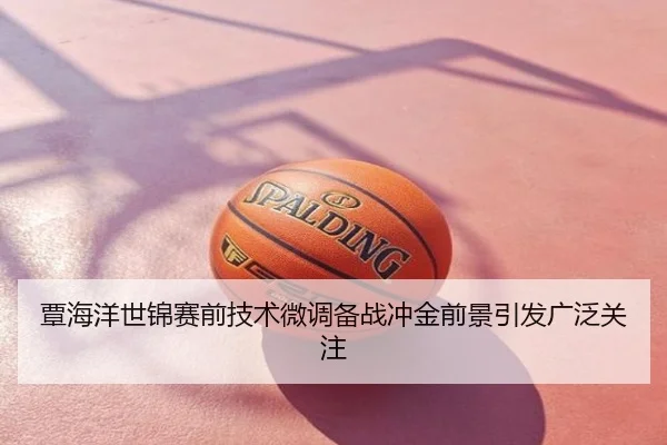 覃海洋世锦赛前技术微调备战冲金前景引发广泛关注