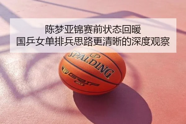 陈梦亚锦赛前状态回暖 国乒女单排兵思路更清晰的深度观察