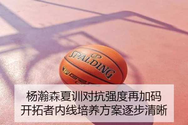 杨瀚森夏训对抗强度再加码 开拓者内线培养方案逐步清晰