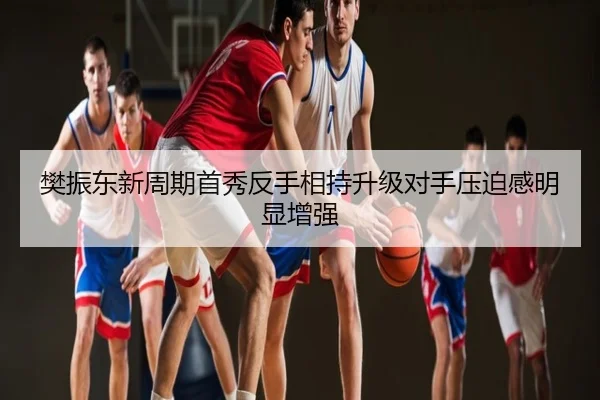樊振东新周期首秀反手相持升级对手压迫感明显增强