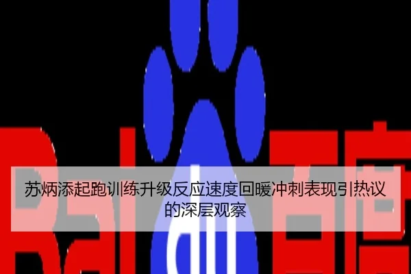 苏炳添起跑训练升级反应速度回暖冲刺表现引热议的深层观察