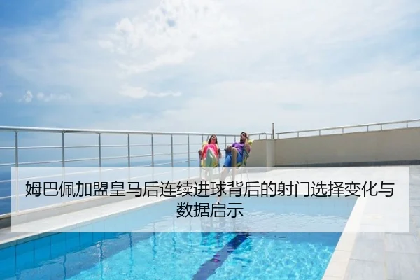 姆巴佩加盟皇马后连续进球背后的射门选择变化与数据启示
